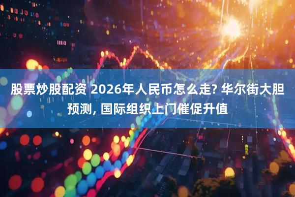 股票炒股配资 2026年人民币怎么走? 华尔街大胆预测, 国际组织上门催促升值