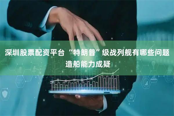 深圳股票配资平台 “特朗普”级战列舰有哪些问题 造船能力成疑