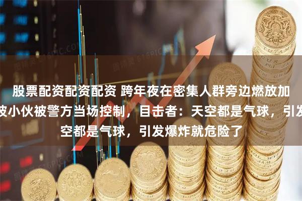股票配资配资配资 跨年夜在密集人群旁边燃放加特林烟花，宁波小伙被警方当场控制，目击者：天空都是气球，引发爆炸就危险了