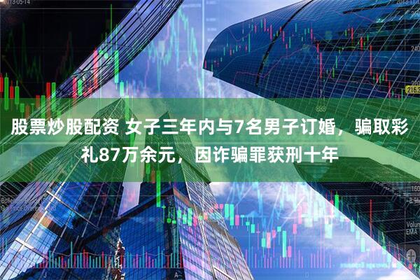 股票炒股配资 女子三年内与7名男子订婚，骗取彩礼87万余元，因诈骗罪获刑十年