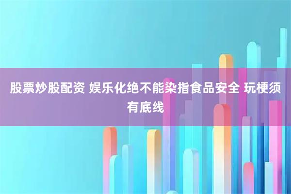 股票炒股配资 娱乐化绝不能染指食品安全 玩梗须有底线