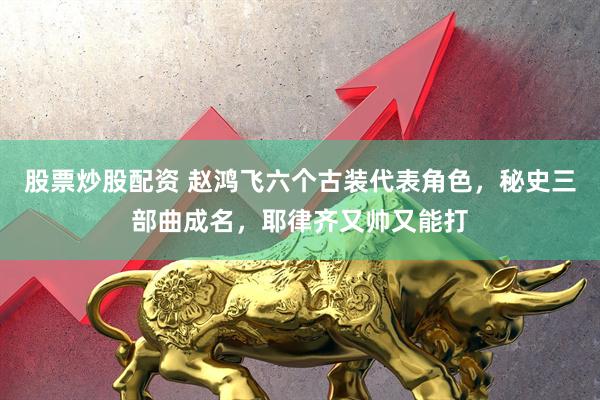 股票炒股配资 赵鸿飞六个古装代表角色，秘史三部曲成名，耶律齐又帅又能打
