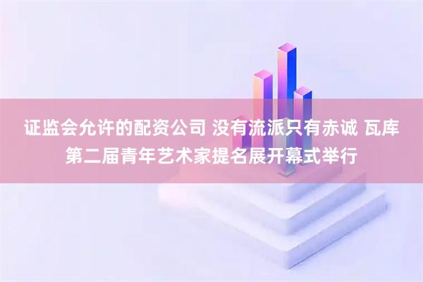 证监会允许的配资公司 没有流派只有赤诚 瓦库第二届青年艺术家提名展开幕式举行