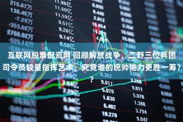 互联网股票配资网 回顾解放战争，二野三位兵团司令员较量指挥艺术，究竟谁的统帅能力更胜一筹？