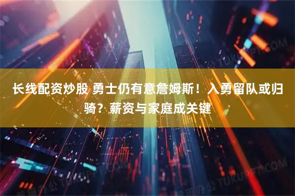 长线配资炒股 勇士仍有意詹姆斯！入勇留队或归骑？薪资与家庭成关键