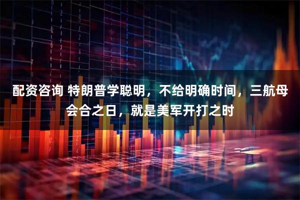 配资咨询 特朗普学聪明，不给明确时间，三航母会合之日，就是美军开打之时
