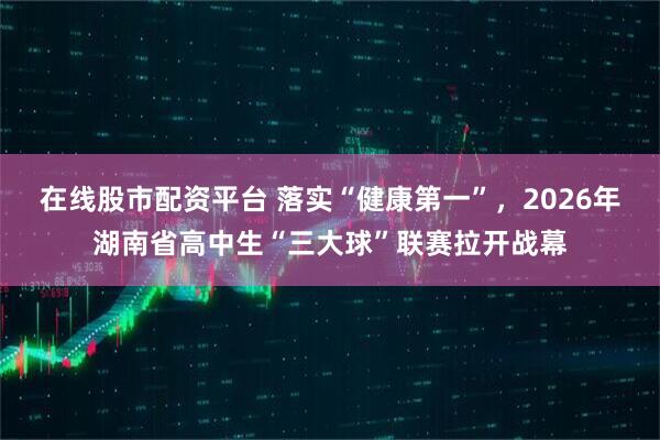 在线股市配资平台 落实“健康第一”，2026年湖南省高中生“三大球”联赛拉开战幕