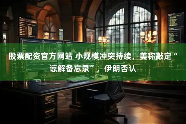 股票配资官方网站 小规模冲突持续，美称敲定“谅解备忘录”，伊朗否认
