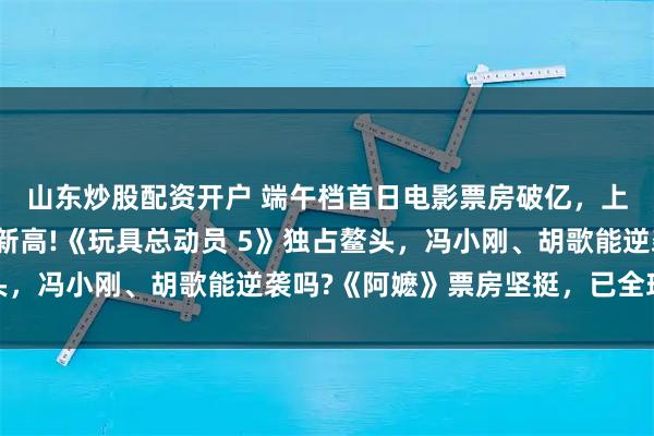 山东炒股配资开户 端午档首日电影票房破亿，上映数量创近十年同期新高!《玩具总动员 5》独占鳌头，冯小刚、胡歌能逆袭吗?《阿嬷》票房坚挺，已全球上映